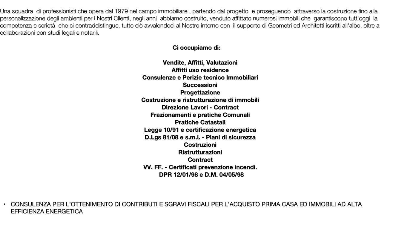 
Una squadra  di professionisti che opera dal 1979 nel campo immobiliare , partendo dal progetto  e proseguendo  attraverso la costruzione fino alla personalizzazione degli ambienti per i Nostri Clienti, negli anni  abbiamo costruito, venduto affittato numerosi immobili che  garantiscono tutt’oggi  la competenza e serietà  che ci contraddistingue, tutto ciò avvalendoci al Nostro interno con  il supporto di Geometri ed Architetti iscritti all'albo, oltre a collaborazioni con studi legali e notarili.

Ci occupiamo di:

Vendite, Affitti, Valutazioni
Affitti uso residence
Consulenze e Perizie tecnico Immobiliari
Successioni
Progettazione
Costruzione e ristrutturazione di immobili
Direzione Lavori - Contract
Frazionamenti e pratiche Comunali
Pratiche Catastali
Legge 10/91 e certificazione energetica
D.Lgs 81/08 e s.m.i. - Piani di sicurezza
Costruzioni
Ristrutturazioni
Contract
VV. FF. - Certificati prevenzione incendi.
      DPR 12/01/98 e D.M. 04/05/98



CONSULENZA PER L’OTTENIMENTO DI CONTRIBUTI E SGRAVI FISCALI PER L’ACQUISTO PRIMA CASA ED IMMOBILI AD ALTA EFFICIENZA ENERGETICA 

